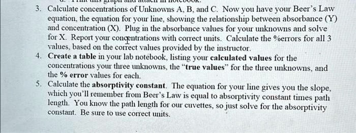 3. Calculate concentrations of Unknowns A, B, and C. Now you have your Beer's Law
equation, the equation for your line, showing the relationship between absorbance (Y)
and concentration (X). Plug in the absorbance values for your unknowns and solve
for X. Report your concentrations with correct units. Calculate the %errors for all 3
values, based on the correct values provided by the instructor.
4. Create a table in your lab notebook, listing your calculated values for the
concentrations your three unknowns, the "true values" for the three unknowns, and
the % error values for each.
5. Calculate the absorptivity constant. The equation for your line gives you the slope,
which you'll remember from Beer's Law is equal to absorptivity constant times path
length. You know the path length for our cuvettes, so just solve for the absorptivity
constant. Be sure to use correct units.