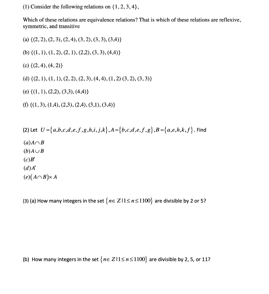 (1) Consider the following relations on 1, 2, 3, 4,

Which of these relations are equivalence relations? That is which of these relations are reflexive, symmetric, and transitive

(a) (2, 2), (2, 3), (2, 4), (3, 2), (3, 3), (3,4)
(b) (1, 1), (1, 2), (2, 1), (2,2), (3, 3), (4,4)
(c) (2, 4), (4, 2)
(d) (2, 1), (1, 1), (2, 2), (2, 3), (4, 4), (1, 2) (3, 2), (3, 3)
(e) (1, 1), (2,2), (3,3), (4,4)
(f) (1, 3), (1,4), (2,3), (2,4), (3,1), (3,4)

(2) Let U=a,b,c,d,e,f,g,h,i,j,k,A=b,c,d,e,f,g,B=a,e,h,k,f. Find
(a)A?B
(b)A?B
(c)B'
(d)A'
(e)(A?B)xA

(3) (a) How many integers in the set n? Z|1? n?1100 are divisible by 2 or 5?

(b) How many integers in the set n? Z|1? n?1100 are divisible by 2, 5, or 11?