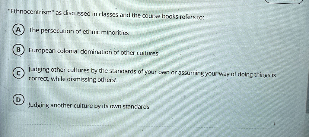 "Ethnocentrism" as discussed in classes and the course books refers to:
(A) The persecution of ethnic minorities
(B) European colonial domination of other cultures
(C) Judging other cultures by the standards of your own or assuming your way of doing things is correct, while dismissing others'.
(D) Judging another culture by its own standards