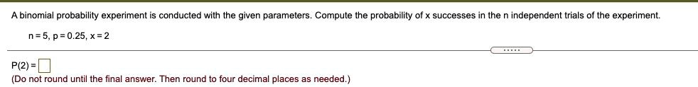 A binomial probability experiment is conducted with the given parameters. Compute the probability of x successes in the n independent trials of the experiment.
n = 5, p = 0.25, x = 2
P(2)= 
(Do not round until the final answer. Then round to four decimal places as needed.)