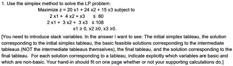 1. Use the simplex method to solve the LP problem:
Maximize z = 20 x1 + 24 x2 + 15 x3 subject to
2 x1 + 4 x2 + x3 ? 80
2 x1 + 3 x2 + 3x3 ? 108
x1 ? 0, x2 ?0, x3 ?0.
[You need to introduce slack variables. In the answer I want to see: The initial simplex tableau, the solution
corresponding to the initial simplex tableau, the basic feasible solutions corresponding to the intermediate
tableaus (NOT the intermediate tableaus themselves), the final tableau, and the solution corresponding to the
final tableau. For each solution corresponding to a tableau, indicate explicitly which variables are basic and
which are non-basic. Your hand-in should fit on one page whether or not your supporting calculations do.]