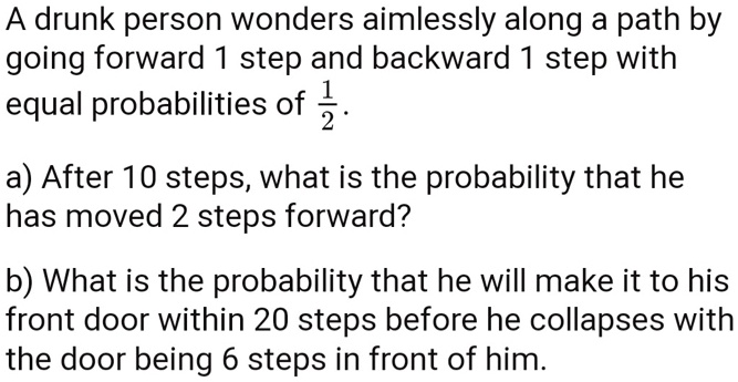 A drunk person wonders aimlessly along a path by going forward 1 step and backward 1 step with equal probabilities of 1/2.

a) After 10 steps, what is the probability that he has moved 2 steps forward?

b) What is the probability that he will make it to his front door within 20 steps before he collapses with the door being 6 steps in front of him.