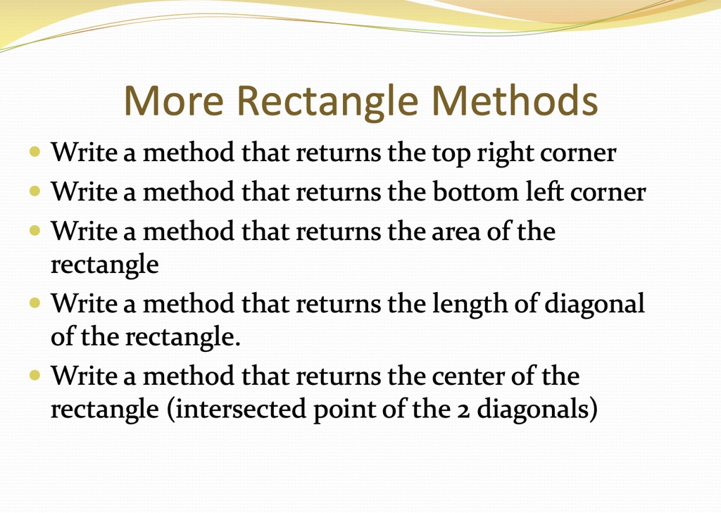 More Rectangle Methods
• Write a method that returns the top right corner
• Write a method that returns the bottom left corner
• Write a method that returns the area of the
rectangle
• Write a method that returns the length of diagonal
of the rectangle.
• Write a method that returns the center of the
rectangle (intersected point of the 2 diagonals)