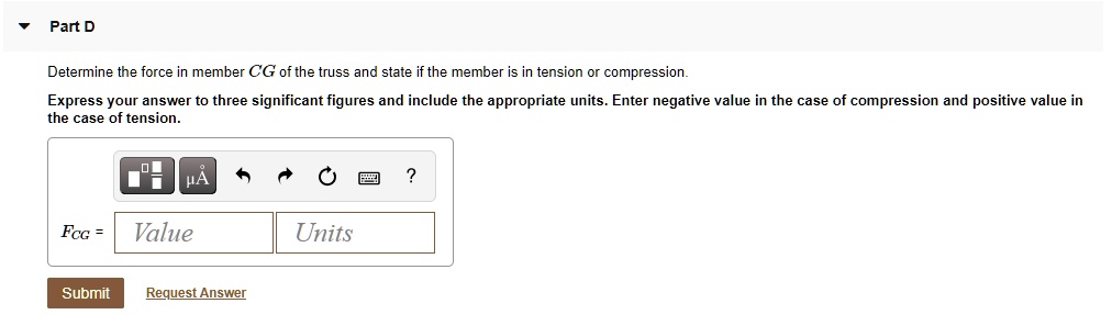 Part D
Determine the force in member CG of the truss and state if the member is in tension or compression. Express your answer to three significant figures and include the appropriate units. Enter negative value in the case of compression and positive value in the case of tension.
FCG = Value Units
Submit Request Answer