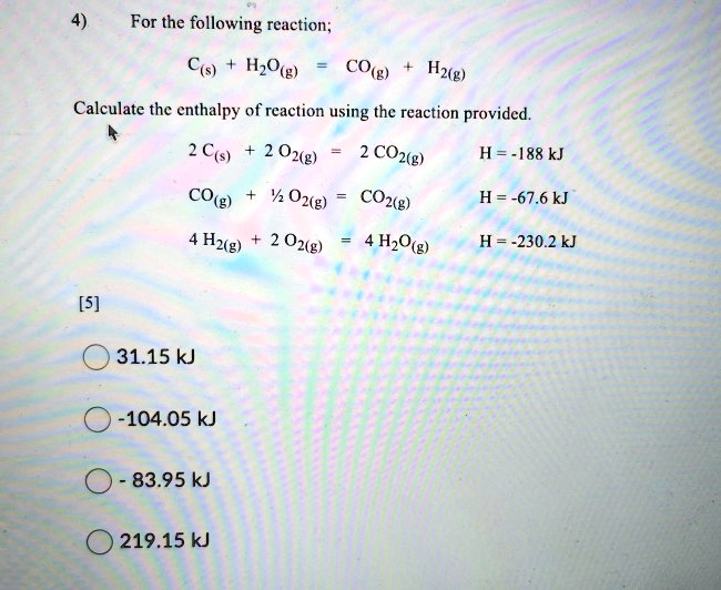 4) For the following reaction;
C(s) + H2O(g) = CO(g) + H2(g)
Calculate the enthalpy of reaction using the reaction provided.
2 C(s) + 2 O2(g) = 2 CO2(g) H = -188 kJ
CO(g) + 1/2 O2(g) = CO2(g) H = -67.6 kJ
4 H2(g) + 2 O2(g) = 4 H2O(g) H = -230.2 kJ
31.15 kJ
-104.05 kJ
- 83.95 kJ
219.15 kJ