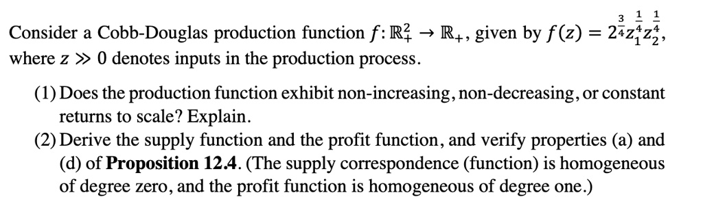Consider a Cobb-Douglas production function f: ?²? ? ??, given by f(z) = 2¾z???z???, where z ? 0 denotes inputs in the production process.
(1) Does the production function exhibit non-increasing, non-decreasing, or constant returns to scale? Explain.
(2) Derive the supply function and the profit function, and verify properties (a) and (d) of Proposition 12.4. (The supply correspondence (function) is homogeneous of degree zero, and the profit function is homogeneous of degree one.)