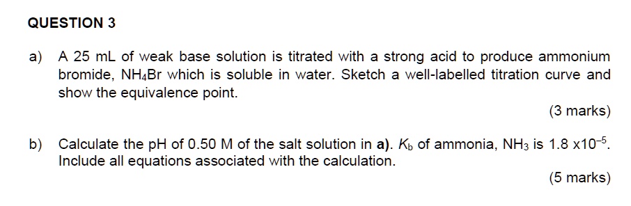 QUESTION 3

a) A 25 mL of weak base solution is titrated with a strong acid to produce ammonium bromide, NH4Br which is soluble in water. Sketch a well-labelled titration curve and show the equivalence point.

b) Calculate the pH of 0.50 M of the salt solution in a). Kb of ammonia, NH3 is 1.8 x10-5. Include all equations associated with the calculation.