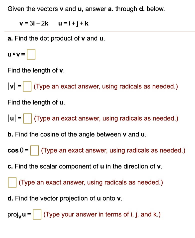 Given the vectors v and u, answer a. through d. below.
v = 3i - 2k u = i + j + k
a. Find the dot product of v and u.
u · v =
Find the length of v.
|v| = (Type an exact answer, using radicals as needed.)
Find the length of u.
|u| = (Type an exact answer, using radicals as needed.)
b. Find the cosine of the angle between v and u.
cos ? = (Type an exact answer, using radicals as needed.)
c. Find the scalar component of u in the direction of v.
(Type an exact answer, using radicals as needed.)
d. Find the vector projection of u onto v.
projv u = (Type your answer in terms of i, j, and k.)