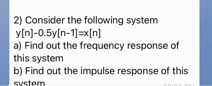 2) Consider the following system
y[n]-0.5y[n-1]=x[n]
a) Find out the frequency response of
this system
b) Find out the impulse response of this
system