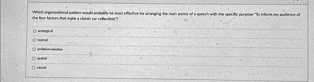 Which organizational pattern would probably be most effective for arranging the main points of a speech with the specific purpose "To inform my audience of the four factors that make a classic car collectible"?
analogical
topical
problem-solution
spatial
causal