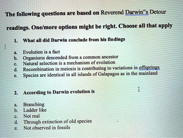 The following questions are based on Reverend Darwin”s Detour readings. One/more options might be right. Choose all that apply

1. What all did Darwin conclude from his findings

a. Evolution is a fact
b. Organisms descended from a common ancestor
c. Natural selection is a mechanism of evolution
d. Recombination in meiosis is contributing to variations in offsprings
e. Species are identical in all islands of Galapagos as in the mainland

2. According to Darwin evolution is

a. Branching
b. Ladder like
c. Not real
d. Through extinction of old species
e. Not observed in fossils