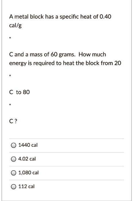 A metal block has a specific heat of 0.40 cal/g °C and a mass of 60 grams. How much energy is required to heat the block from 20 °C to 80 °C?

1440 cal
4.02 cal
1,080 cal
112 cal