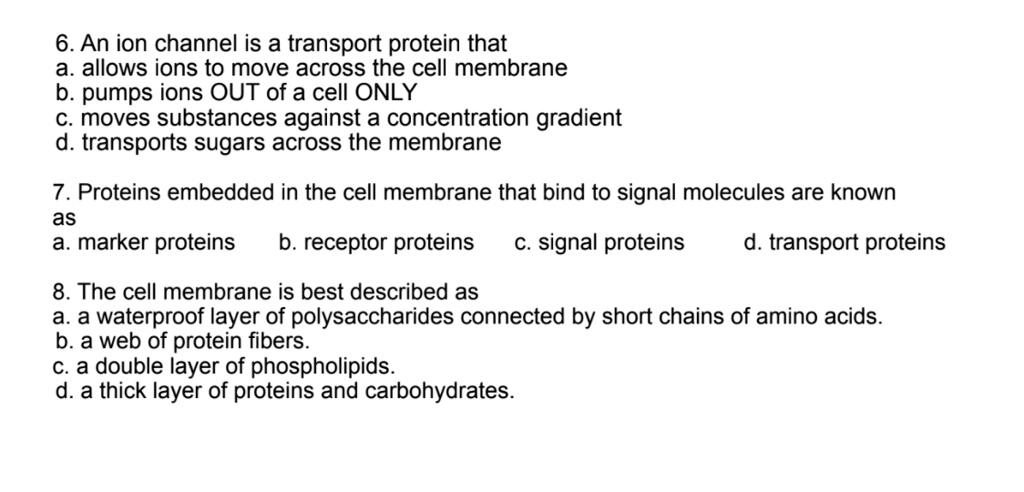 6. An ion channel is a transport protein that
a. allows ions to move across the cell membrane
b. pumps ions OUT of a cell ONLY
c. moves substances against a concentration gradient
d. transports sugars across the membrane

7. Proteins embedded in the cell membrane that bind to signal molecules are known
as
a. marker proteins b. receptor proteins c. signal proteins d. transport proteins

8. The cell membrane is best described as
a. a waterproof layer of polysaccharides connected by short chains of amino acids.
b. a web of protein fibers.
c. a double layer of phospholipids.
d. a thick layer of proteins and carbohydrates.
