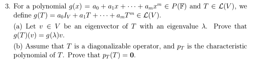 3. For a polynomial g(x) = a0 + a1x + cdots + amx^m in P(mathbbF) and T in mathcalL(V), we define g(T) = a0IV + a1T + cdots + amT^m in mathcalL(V).
(a) Let v in V be an eigenvector of T with an eigenvalue lambda. Prove that g(T)(v) = g(lambda)v.
(b) Assume that T is a diagonalizable operator, and pT is the characteristic polynomial of T. Prove that pT(T) = 0.