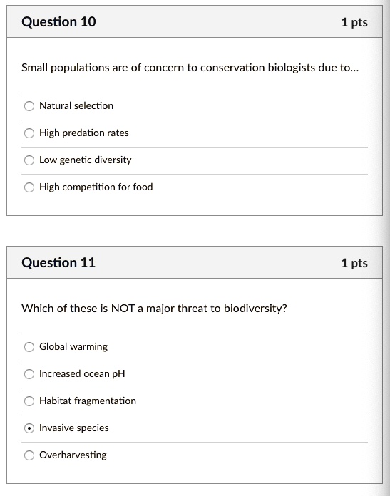 Question 10
1 pts
Small populations are of concern to conservation biologists due to...
Natural selection
High predation rates
Low genetic diversity
High competition for food
Question 11
1 pts
Which of these is NOT a major threat to biodiversity?
Global warming
Increased ocean pH
Habitat fragmentation
Invasive species
Overharvesting
