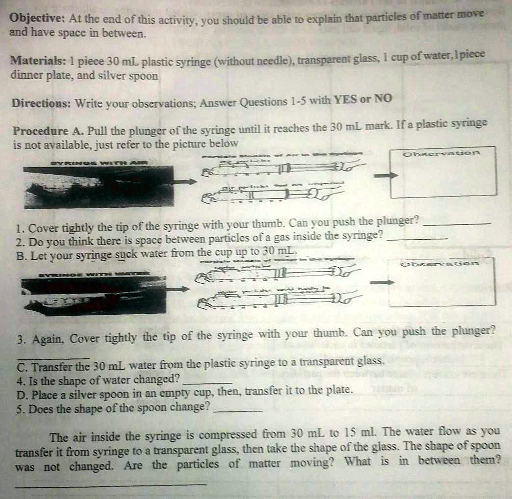 Objective: At the end of this activity, you should be able to explain that particles of matter move and have space in between.
Materials: 1 piece 30 mL plastic syringe (without needle), transparent glass, 1 cup of water, 1 piece dinner plate, and silver spoon
Directions: Write your observations; Answer Questions 1-5 with YES or NO
Procedure A. Pull the plunger of the syringe until it reaches the 30 mL mark. If a plastic syringe is not available, just refer to the picture below
SYRINGE WITH AIR
Observation
1. Cover tightly the tip of the syringe with your thumb. Can you push the plunger?
2. Do you think there is space between particles of a gas inside the syringe?
B. Let your syringe suck water from the cup up to 30 mL.
SYRINGE WITH WATER
Observation
3. Again, Cover tightly the tip of the syringe with your thumb. Can you push the plunger?
C. Transfer the 30 mL water from the plastic syringe to a transparent glass.
4. Is the shape of water changed?
D. Place a silver spoon in an empty cup, then, transfer it to the plate.
5. Does the shape of the spoon change?
The air inside the syringe is compressed from 30 mL to 15 mL. The water flow as you transfer it from syringe to a transparent glass, then take the shape of the glass. The shape of spoon was not changed. Are the particles of matter moving? What is in between them?