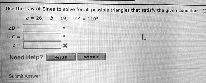 Use the Law of Sines to solve for all possible triangles that satisfy the given conditions. (I
a = 26, b = 19, ∠A = 110^∘∠B = 
∠C = 
c = 