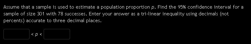 Assume that a sample is used to estimate a population proportion p. Find the 95% confidence interval for a sample of size 301 with 78 successes. Enter your answer as a tri-linear inequality using decimals (not percents) accurate to three decimal places.