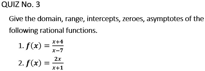 QUIZ No. 3
Give the domain, range, intercepts, zeroes, asymptotes of the
following rational functions.
1. f(x) = (x+4)/(x-7)
2. f(x) = (2x)/(x+1)
