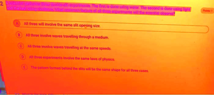 2 A scientist performs three double-slit experiments. The first is done using water. The second is done using light and the last using electrons. What common feature of all three experiments will the scientist observe?
A All three will involve the same slit opening size.
B All three involve waves travelling through a medium.
C All three involve waves travelling at the same speeds.
D All three experiments involve the same laws of physics.
E The pattern formed behind the slits will be the same shape for all three cases.