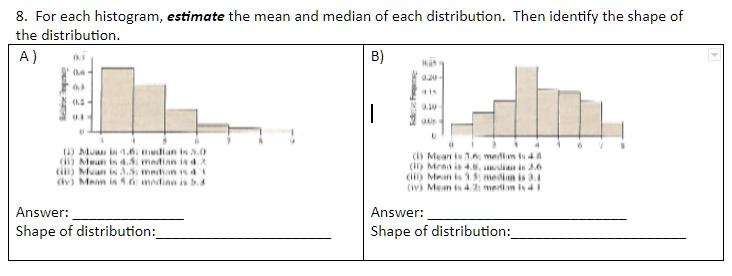 8. For each histogram, estimate the mean and median of each distribution. Then identify the shape of the distribution.
A )
(i) Mean is 4.6; median is 5.0
(ii) Mean is 4.5; median is 4.3
(iii) Mean is 3.5; median is 4.1
(iv) Mean is 5.6; median is 5.3
Answer: 
Shape of distribution: 
B )
(i) Mean is 3.6; median is 4.8
(ii) Mean is 4.8; median is 3.6
(iii) Mean is 3.5; median is 3.4
(iv) Mean is 4.2; median is 4.1
Answer: 
Shape of distribution: 