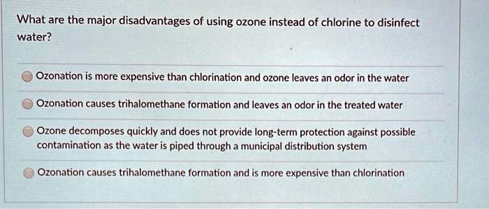 What are the major disadvantages of using ozone instead of chlorine to disinfect water?
Ozonation is more expensive than chlorination and ozone leaves an odor in the water
Ozonation causes trihalomethane formation and leaves an odor in the treated water
Ozone decomposes quickly and does not provide long-term protection against possible contamination as the water is piped through a municipal distribution system
Ozonation causes trihalomethane formation and is more expensive than chlorination