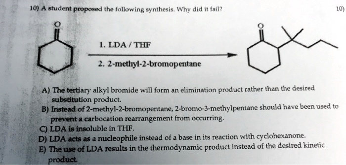 10) A student proposed the following synthesis. Why did it fail?
1. LDA / THF
2. 2-methyl-2-bromopentane
A) The tertiary alkyl bromide will form an elimination product rather than the desired substitution product.
B) Instead of 2-methyl-2-bromopentane, 2-bromo-3-methylpentane should have been used to prevent a carbocation rearrangement from occurring.
C) LDA is insoluble in THF.
D) LDA acts as a nucleophile instead of a base in its reaction with cyclohexanone.
E) The use of LDA results in the thermodynamic product instead of the desired kinetic product.