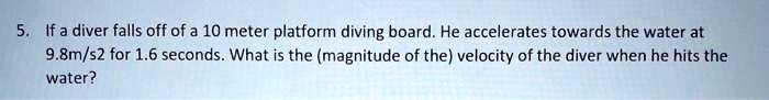 If a diver falls off of a 10 meter platform diving board. He accelerates towards the water at 9.8m/s2 for 1.6 seconds. What is the (magnitude of the) velocity of the diver when he hits the water?