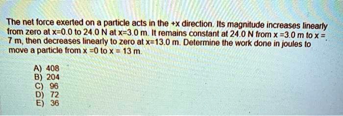 The net force exerted on a particle acts in the +x direction. Its magnitude increases linearly from zero at x=0.0 to 24.0 N at x=3.0 m. It remains constant at 24.0 N from x = 3.0 m to x = 7 m, then decreases linearly to zero at x=13.0 m. Determine the work done in joules to move a particle from x=0 to x = 13 m.
A) 408
B) 204
C) 96
D) 72
E) 36