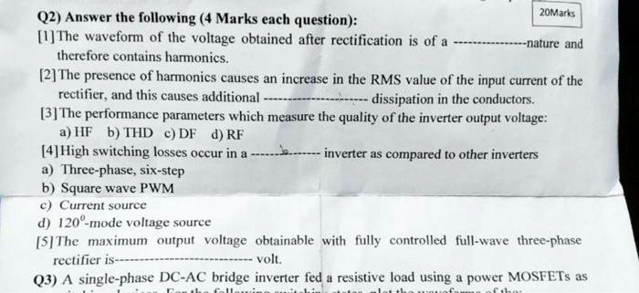 Q2) Answer the following (4 Marks each question):
[1] The waveform of the voltage obtained after rectification is of a ——–nature and therefore contains harmonics.
[2] The presence of harmonics causes an increase in the RMS value of the input current of the rectifier, and this causes additional ——– dissipation in the conductors.
[3] The performance parameters which measure the quality of the inverter output voltage:
a) HF b) THD c) DF d) RF
[4] High switching losses occur in a ——– inverter as compared to other inverters
a) Three-phase, six-step
b) Square wave PWM
c) Current source
d) 120°-mode voltage source
[5] The maximum output voltage obtainable with fully controlled full-wave three-phase rectifier is ——– volt.
Q3) A single-phase DC-AC bridge inverter fed a resistive load using a power MOSFETs as