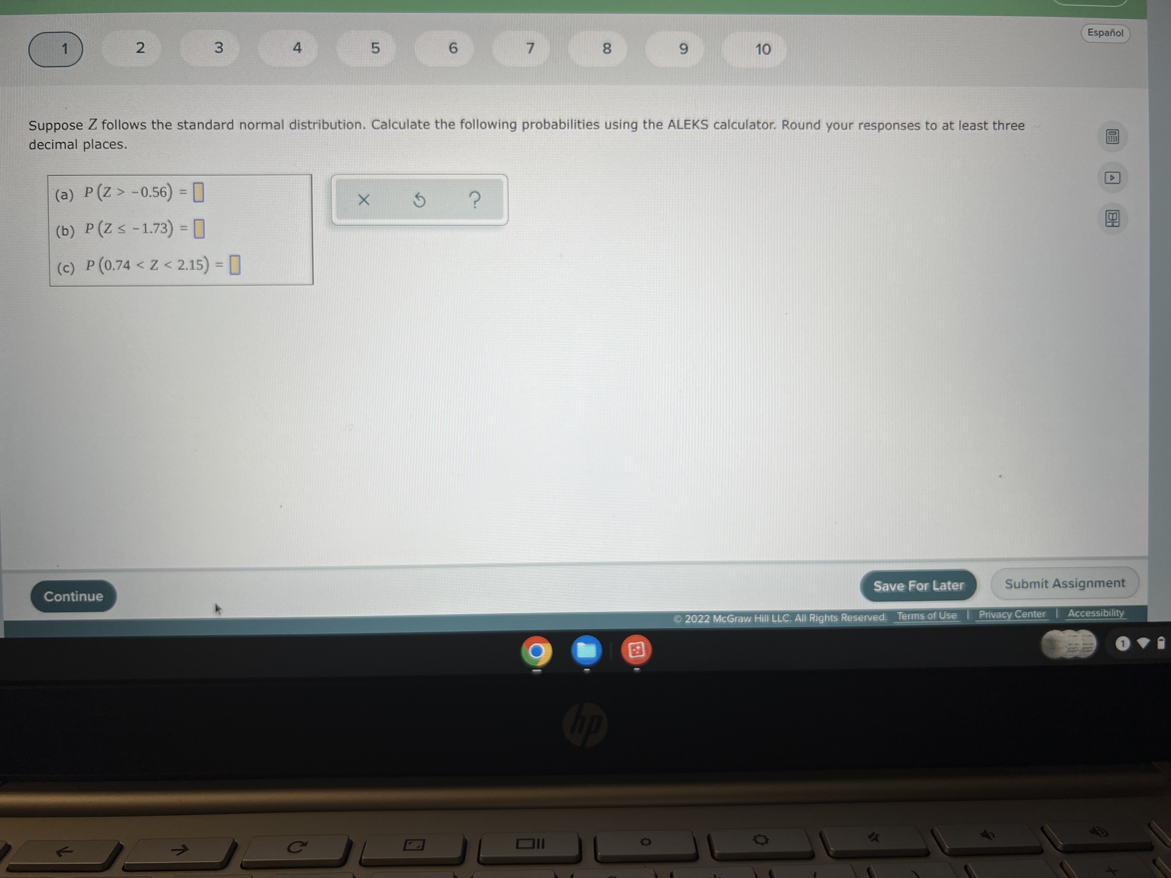 Suppose Z follows the standard normal distribution. Calculate the following probabilities using the ALEKS calculator. Round your responses to at least three decimal places.
(a) P(Z > -0.56) =
(b) P(Z ? -1.73) =
(c) P(0.74 < Z < 2.15) =