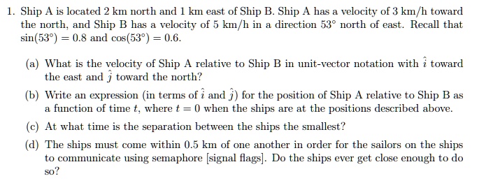 1. Ship A is located 2 km north and 1 km east of Ship B. Ship A has a velocity of 3 km/h toward the north, and Ship B has a velocity of 5 km/h in a direction 53° north of east. Recall that sin(53°) = 0.8 and cos(53°) = 0.6.

(a) What is the velocity of Ship A relative to Ship B in unit-vector notation with i? toward the east and j? toward the north?

(b) Write an expression (in terms of i? and j?) for the position of Ship A relative to Ship B as a function of time t, where t = 0 when the ships are at the positions described above.

(c) At what time is the separation between the ships the smallest?

(d) The ships must come within 0.5 km of one another in order for the sailors on the ships to communicate using semaphore [signal flags]. Do the ships ever get close enough to do so?
