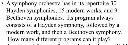 3. A symphony orchestra has in its repertoire 30
Hayden symphonies, 15 modern works, and 9
Beethoven symphonies. Its program always
consists of a Hayden symphony, followed by a
modern work, and then a Beethoven symphony.
How many different programs can it play?