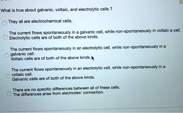 What is true about galvanic, voltaic, and electrolytic cells ?
They all are electrochemical cells.
The current flows spontaneously in a galvanic cell, while non-spontaneously in voltaic a cell.
Electrolytic cells are of both of the above kinds.
The current flows spontaneously in an electrolytic cell, while non-spontaneously in a
galvanic cell.
Voltaic cells are of both of the above kinds.
The current flows spontaneously in an electrolytic cell, while non-spontaneously in a
voltaic cell.
Galvanic cells are of both of the above kinds.
There are no specific differences between all of these cells.
The differences arise from electrodes' connection.