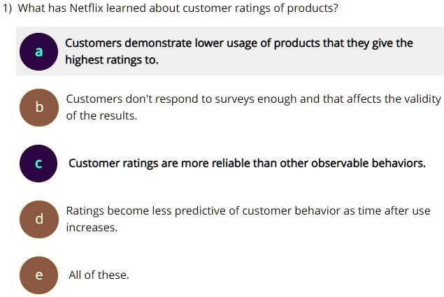 1) What has Netflix learned about customer ratings of products?
a Customers demonstrate lower usage of products that they give the highest ratings to.
b Customers don't respond to surveys enough and that affects the validity of the results.
c Customer ratings are more reliable than other observable behaviors.
d Ratings become less predictive of customer behavior as time after use increases.
e All of these.