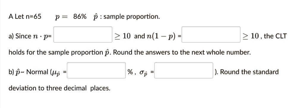 A Let n=65 p = 86% p? : sample proportion.
a) Since n · p = [ ] ? 10 and n(1 - p) = [ ] ? 10 , the CLT holds for the sample proportion p?. Round the answers to the next whole number.
b) p?   Normal (?p? = [ ] % , ?p? = [ ] ). Round the standard deviation to three decimal places.