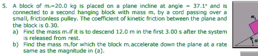 5. A block of m?=20.0 kg is placed on a plane incline at angle = 37.1° and is connected to a second hanging block with mass m, by a cord passing over a small, frictionless pulley. The coefficient of kinetic friction between the plane and the block is 0.30. a) Find the mass m? if it is to descend 12.0 m in the first 3.00 s after the system is released from rest. b) Find the mass m? for which the block m? accelerate down the plane at a rate same as the magnitude in (a).