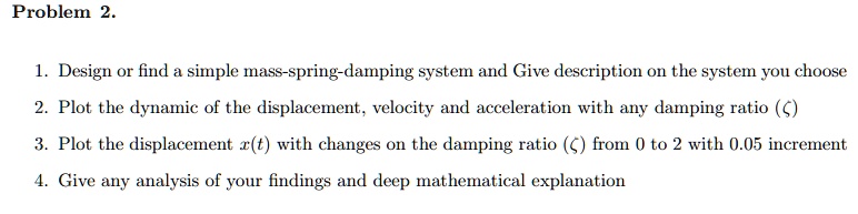 Problem 2.
1. Design or find a simple mass-spring-damping system and Give description on the system you choose
2. Plot the dynamic of the displacement, velocity and acceleration with any damping ratio (ζ)
3. Plot the displacement x(t) with changes on the damping ratio (ζ) from 0 to 2 with 0.05 increment
4. Give any analysis of your findings and deep mathematical explanation