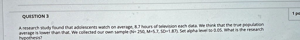 QUESTION 3
A research study found that adolescents watch on average, 8.7 hours of television each data. We think that the true population average is lower than that. We collected our own sample (N= 250, M=5.7, SD=1.87). Set alpha level to 0.05. What is the research hypothesis?