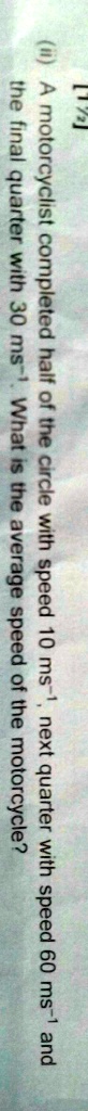 [12]
(ii) A motorcyclist completed half of the circle with speed 10 ms^-1, next quarter with speed 60 ms^-1 and
the final quarter with 30 ms^-1. What is the average speed of the motorcycle?