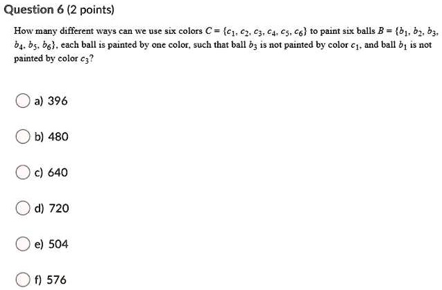 Question 6 (2 points)
How many different ways can we use six colors C = {c1, c2, c3, c4, c5, c6} to paint six balls B = {b1, b2, b3, b4, b5, b6}, each ball is painted by one color, such that ball b3 is not painted by color c1, and ball b1 is not painted by color c3?
a) 396
b) 480
c) 640
d) 720
e) 504
f) 576