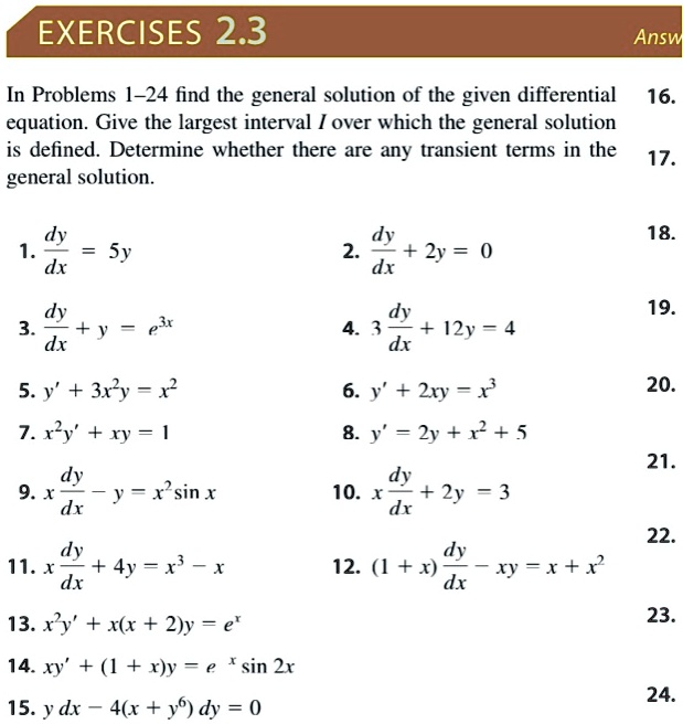 EXERCISES 2.3
In Problems 1-24 find the general solution of the given differential equation. Give the largest interval I over which the general solution is defined. Determine whether there are any transient terms in the general solution.
1. dy/dx = 5y
2. dy/dx + 2y = 0
3. dy/dx + y = e^3x
4. 3 dy/dx + 12y = 4
5. y' + 3x^2y = x^2
6. y' + 2xy = x^3
7. x^2y' + xy = 1
8. y' = 2y + x^2 + 5
9. x dy/dx - y = x^2 sin x
10. x dy/dx + 2y = 3
11. x dy/dx + 4y = x^3 - x
12. (1 + x) dy/dx - xy = x + x^2
13. x^2y' + x(x + 2)y = e^x
14. xy' + (1 + x)y = e^x sin 2x
15. y dx - 4(x + y^6) dy = 0