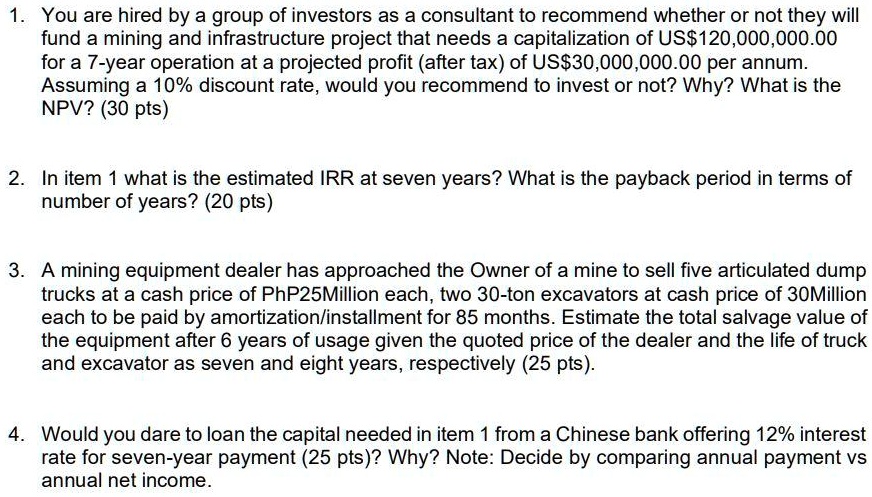 1. You are hired by a group of investors as a consultant to recommend whether or not they will fund a mining and infrastructure project that needs a capitalization of US120,000,000.00 for a 7-year operation at a projected profit (after tax) of US30,000,000.00 per annum. Assuming a 10% discount rate, would you recommend to invest or not? Why? What is the NPV? (30 pts)

2. In item 1 what is the estimated IRR at seven years? What is the payback period in terms of number of years? (20 pts)

3. A mining equipment dealer has approached the Owner of a mine to sell five articulated dump trucks at a cash price of PhP25Million each, two 30-ton excavators at cash price of 30Million each to be paid by amortization/installment for 85 months. Estimate the total salvage value of the equipment after 6 years of usage given the quoted price of the dealer and the life of truck and excavator as seven and eight years, respectively (25 pts).

4. Would you dare to loan the capital needed in item 1 from a Chinese bank offering 12% interest rate for seven-year payment (25 pts)? Why? Note: Decide by comparing annual payment vs annual net income.