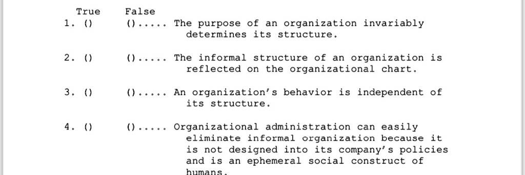 True False
1. () () ..... The purpose of an organization invariably
determines its structure.
2. () () ..... The informal structure of an organization is
reflected on the organizational chart.
3. () () ..... An organization's behavior is independent of
its structure.
4. () () ..... Organizational administration can easily
eliminate informal organization because it
is not designed into its company's policies
and is an ephemeral social construct of
humans.