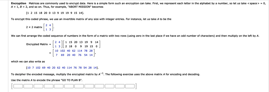 Encryption Matrices are commonly used to encrypt data. Here is a simple form such an encryption can take. First, we represent each letter in the alphabet by a number, so let us take <space> = 0, A = 1, B = 2, and so on. Thus, for example, "ABORT MISSION" becomes
[1 2 15 18 20 0 13 9 19 19 9 15 14].
To encrypt this coded phrase, we use an invertible matrix of any size with integer entries. For instance, let us take A to be the
2   2 matrix [2 4; 1 3].
We can first arrange the coded sequence of numbers in the form of a matrix with two rows (using zero in the last place if we have an odd number of characters) and then multiply on the left by A.
Encrypted Matrix = [2 4; 1 3][1 15 20 13 19 9 14; 2 18 0 9 19 15 0]
= [10 102 40 62 114 78 28; 7 69 20 40 76 54 14],
which we can also write as
[10 7 102 69 40 20 62 40 114 76 78 54 28 14].
To decipher the encoded message, multiply the encrypted matrix by A^-1. The following exercise uses the above matrix A for encoding and decoding.
Use the matrix A to encode the phrase "GO TO PLAN B".