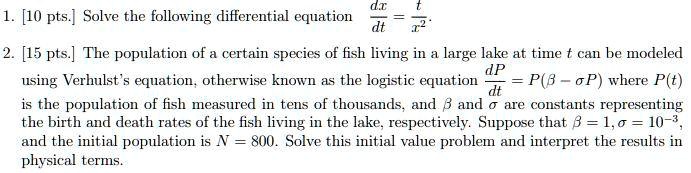 1. [10 pts.] Solve the following differential equation

(dfracdxdt = dfractx^2.)

2. [15 pts.] The population of a certain species of fish living in a large lake at time t can be modeled using Verhulst's equation, otherwise known as the logistic equation

(dfracdPdt = P(eta - sigma P))

where P(t) is the population of fish measured in tens of thousands, and eta and sigma are constants representing the birth and death rates of the fish living in the lake, respectively. Suppose that eta = 1, sigma = 10^-3, and the initial population is N = 800. Solve this initial value problem and interpret the results in physical terms.