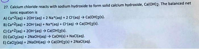 27. Calcium chloride reacts with sodium hydroxide to form solid calcium hydroxide, Ca(OH)2. The balanced net ionic equation is
A) Ca+2(aq) + 2OH-(aq) + 2 Na+(aq) + 2 Cl-(aq) ? Ca(OH)2(s).
B) Ca+2(aq) + 2OH-(aq) + Na+(aq) + Cl-(aq) ? Ca(OH)2(s).
C) Ca+2(aq) + 2OH-(aq) ? Ca(OH)2(s).
D) CaCl2(aq) + 2NaOH(aq) ? CaOH(s) + NaCl(aq).
E) CaCl2(aq) + 2NaOH(aq) ? Ca(OH)2(s) + 2NaCl(aq).