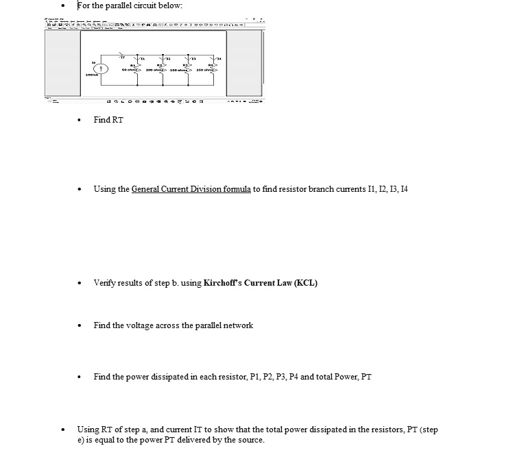 For the parallel circuit below:

Find RT

Using the General Current Division formula to find resistor branch currents I1, I2, I3, I4

Verify results of step b. using Kirchoff's Current Law (KCL)

Find the voltage across the parallel network

Find the power dissipated in each resistor, P1, P2, P3, P4 and total Power, PT

Using RT of step a, and current IT to show that the total power dissipated in the resistors, PT (step
e) is equal to the power PT delivered by the source.