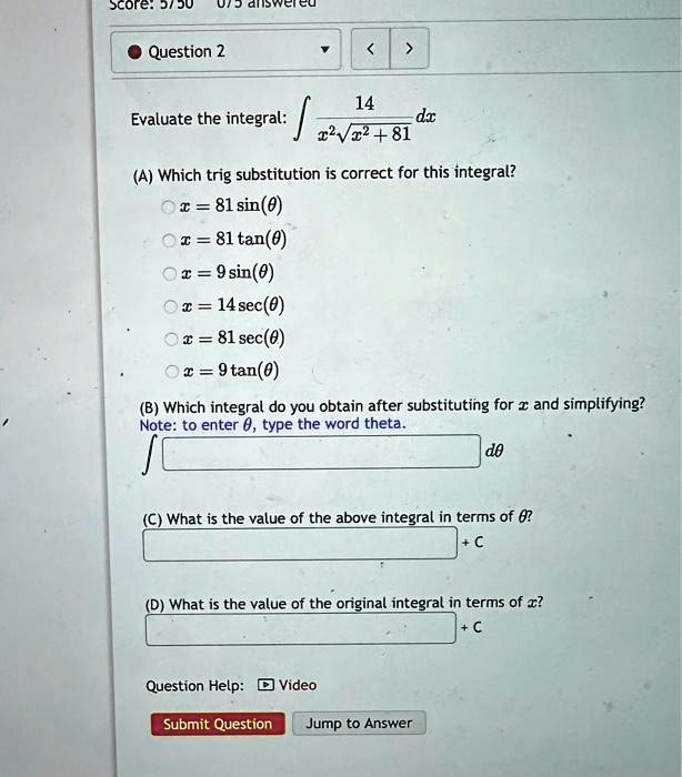 Score: 5/50
Question 2
?
<
>
Evaluate the integral: ∫(14)/(x^2√(x^2 + 81)) dx
(A) Which trig substitution is correct for this integral?
∘ x = 81 sin(θ)
∘ x = 81 tan(θ)
∘ x = 9 sin(θ)
∘ x = 14 sec(θ)
∘ x = 81 sec(θ)
∘ x = 9 tan(θ)
(B) Which integral do you obtain after substituting for x and simplifying?
Note: to enter θ, type the word theta.
∫  dθ
(C) What is the value of the above integral in terms of θ?
+ C
(D) What is the value of the original integral in terms of x?
+ C
Question Help: Video
Submit Question Jump to Answer