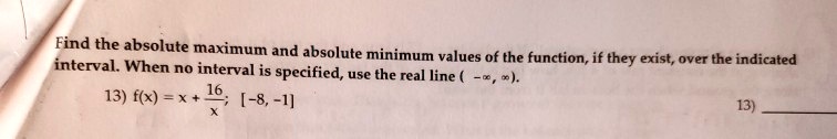Find the absolute maximum and absolute minimum values of the function, if they exist, over the indicated interval. When no interval is specified, use the real line ( -?, ?).

13) f(x) = x + 16/x; [-8, -1]